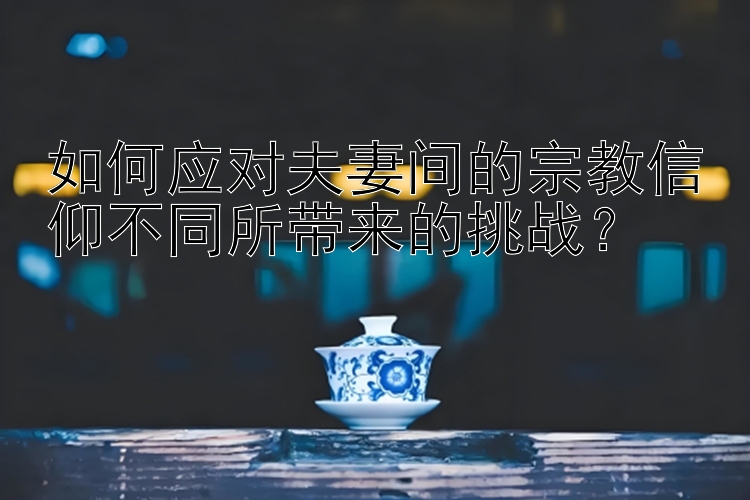 如何应对夫妻间的宗教信仰不同所带来的挑战？