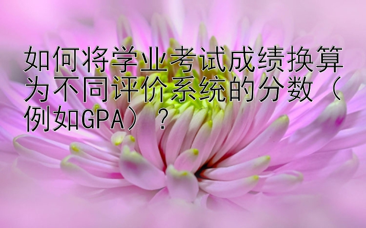 如何将学业考试成绩换算为不同评价系统的分数（例如GPA）？