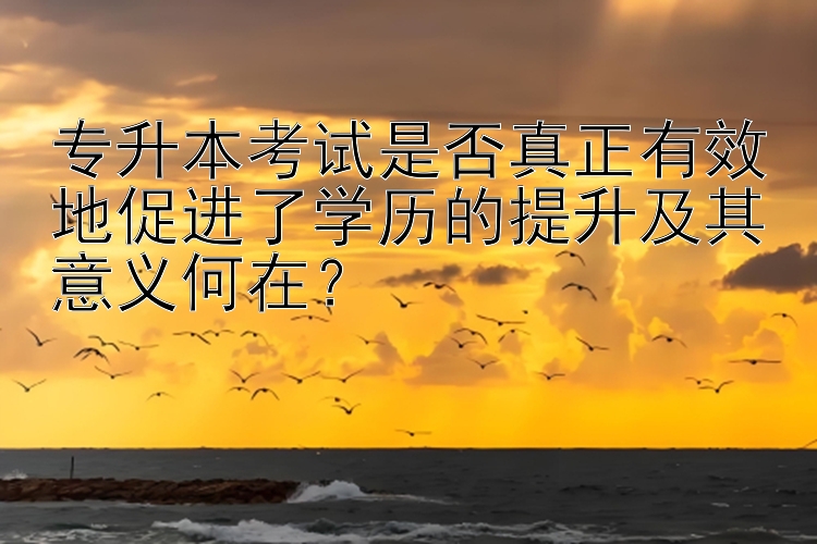 专升本考试是否真正有效地促进了学历的提升及其意义何在？