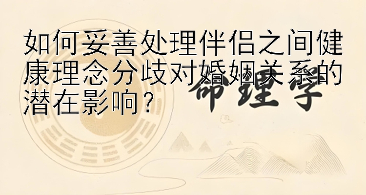 如何妥善处理伴侣之间健康理念分歧对婚姻关系的潜在影响？