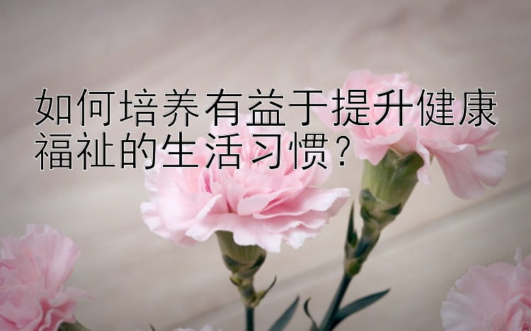 如何培养有益于提升健康福祉的生活习惯？