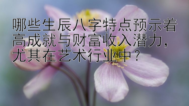 哪些生辰八字特点预示着高成就与财富收入潜力，尤其在艺术行业中？