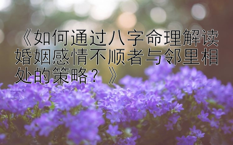 《如何通过八字命理解读婚姻感情不顺者与邻里相处的策略？》