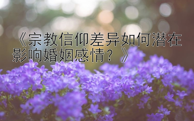 《宗教信仰差异如何潜在影响婚姻感情？》