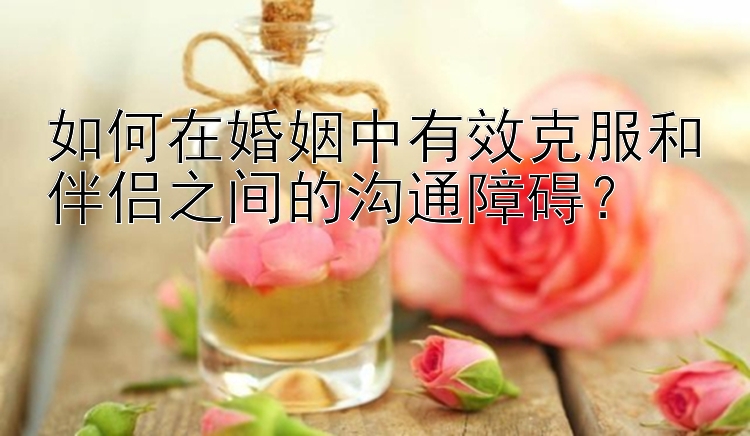 如何在婚姻中有效克服和伴侣之间的沟通障碍？