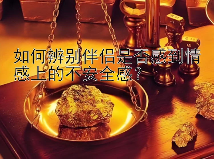 如何辨别伴侣是否感到情感上的不安全感？