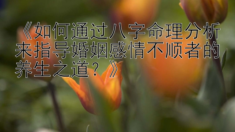 《如何通过八字命理分析来指导婚姻感情不顺者的养生之道？》