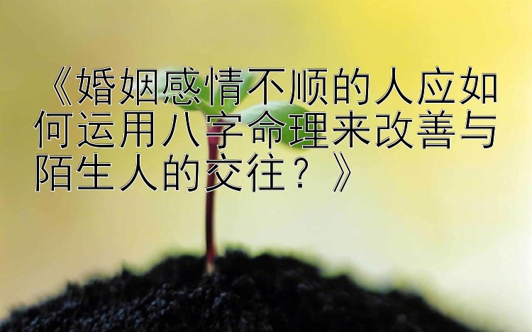 《婚姻感情不顺的人应如何运用八字命理来改善与陌生人的交往？》