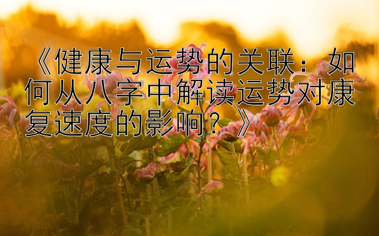 《健康与运势的关联：如何从八字中解读运势对康复速度的影响？》