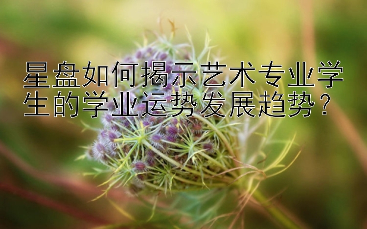 星盘如何揭示艺术专业学生的学业运势发展趋势？