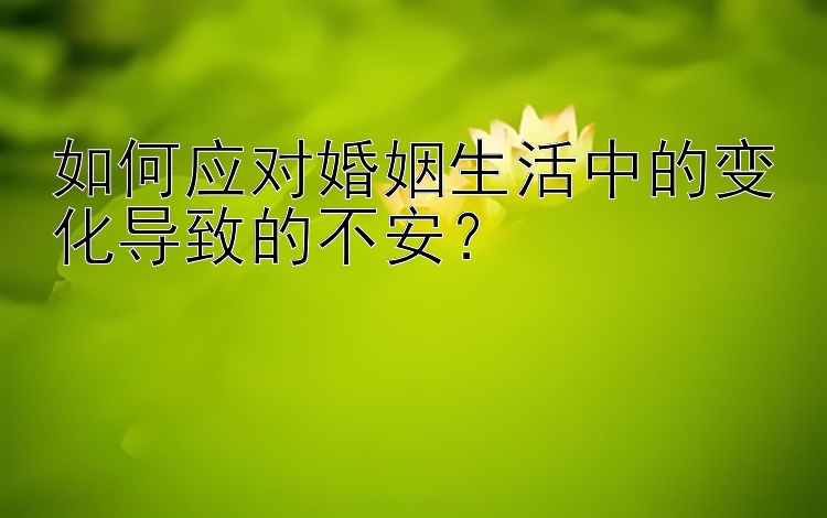 如何应对婚姻生活中的变化导致的不安？