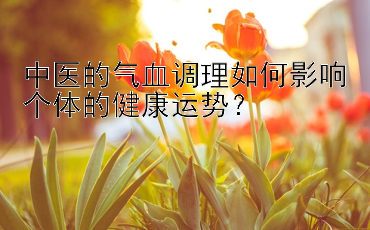 中医的气血调理如何影响个体的健康运势？