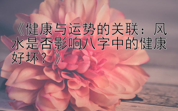 《健康与运势的关联：风水是否影响八字中的健康好坏？》