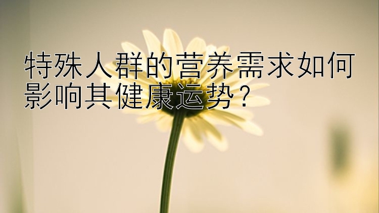 特殊人群的营养需求如何影响其健康运势？