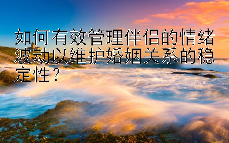 如何有效管理伴侣的情绪波动以维护婚姻关系的稳定性？