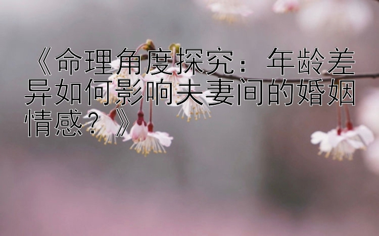 《命理角度探究：年龄差异如何影响夫妻间的婚姻情感？》