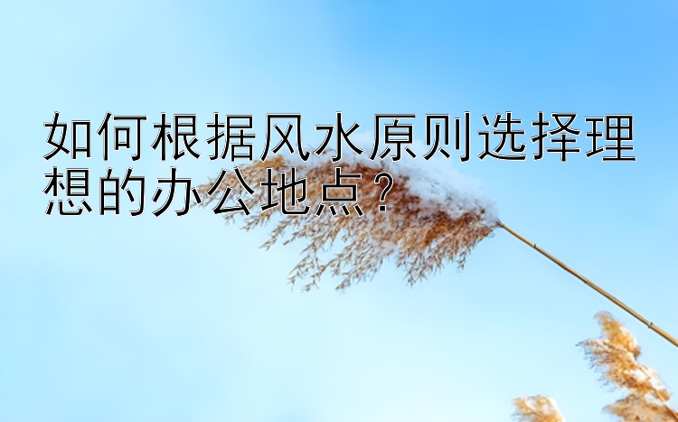 如何根据风水原则选择理想的办公地点？