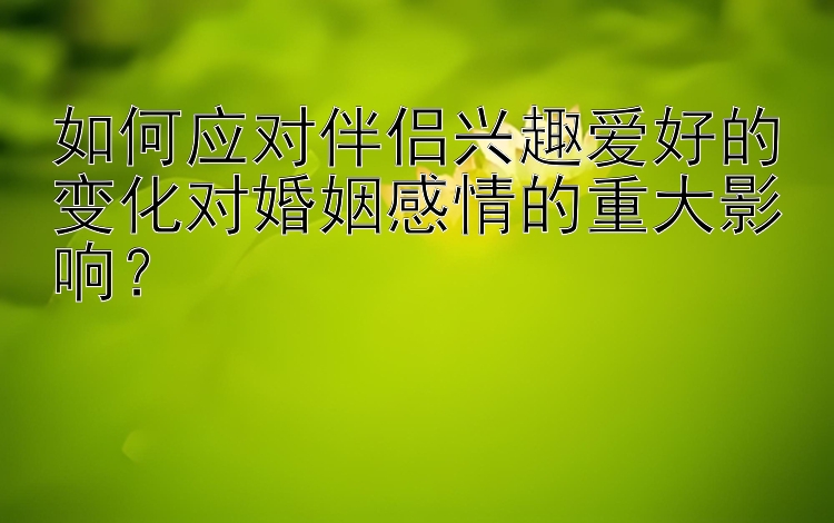 如何应对伴侣兴趣爱好的变化对婚姻感情的重大影响？