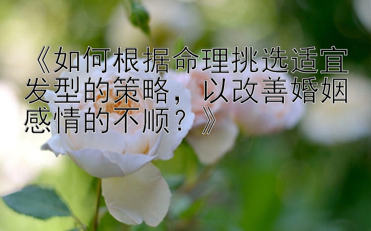 《如何根据命理挑选适宜发型的策略，以改善婚姻感情的不顺？》