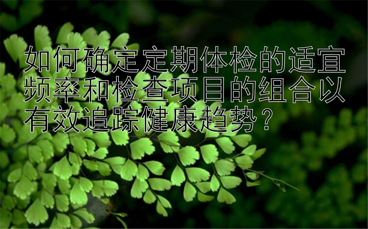 如何确定定期体检的适宜频率和检查项目的组合以有效追踪健康趋势？