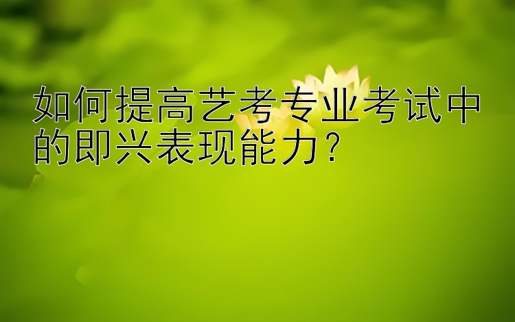 如何提高艺考专业考试中的即兴表现能力？