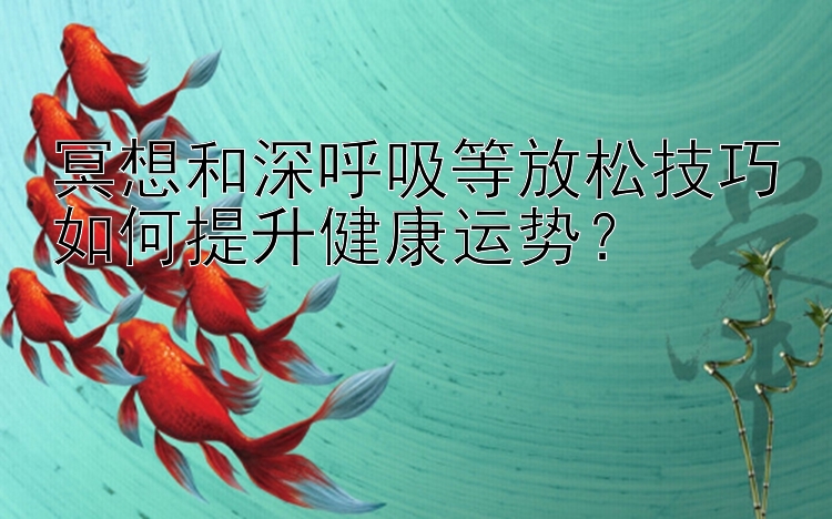 冥想和深呼吸等放松技巧如何提升健康运势？