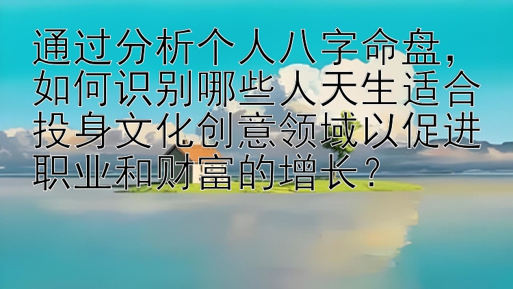 通过分析个人八字命盘，如何识别哪些人天生适合投身文化创意领域以促进职业和财富的增长？