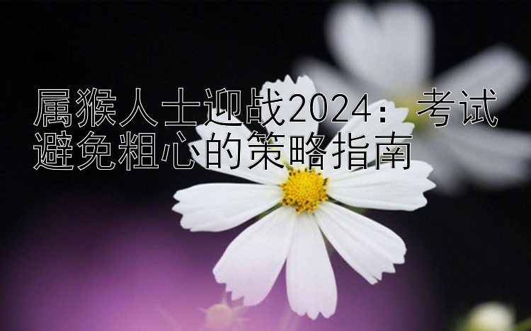 属猴人士迎战2024：考试避免粗心的策略指南