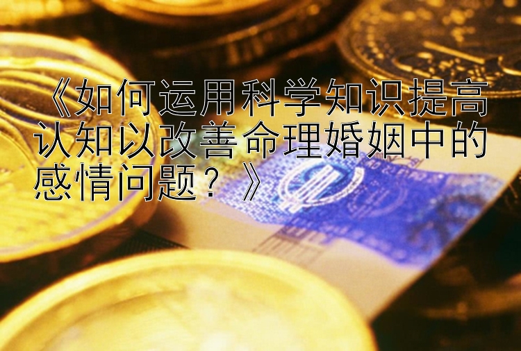 《如何运用科学知识提高认知以改善命理婚姻中的感情问题？》