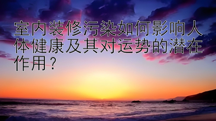 室内装修污染如何影响人体健康及其对运势的潜在作用？