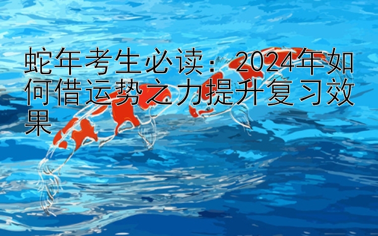 蛇年考生必读：2024年如何借运势之力提升复习效果