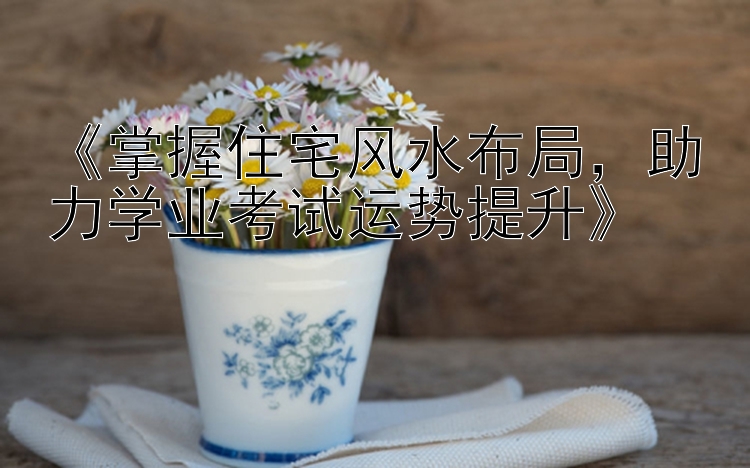 《掌握住宅风水布局，助力学业考试运势提升》