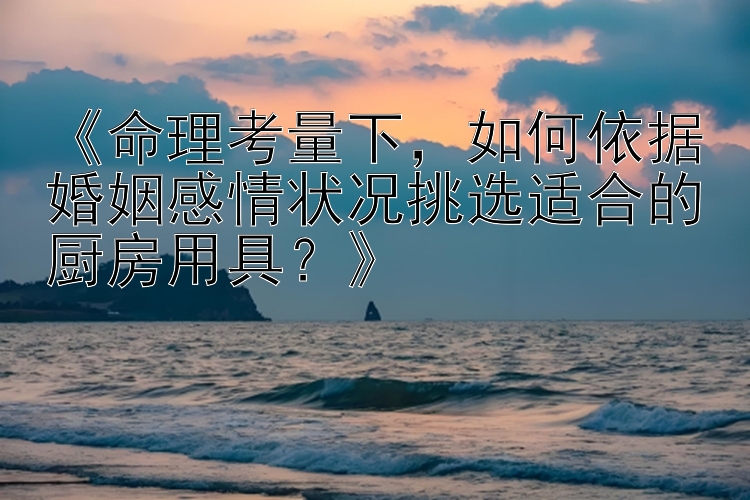 《命理考量下，如何依据婚姻感情状况挑选适合的厨房用具？》