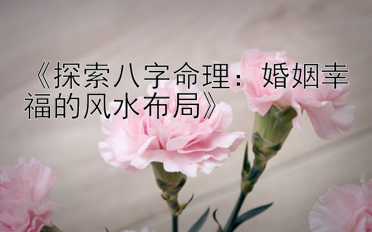 《探索八字命理：婚姻幸福的风水布局》