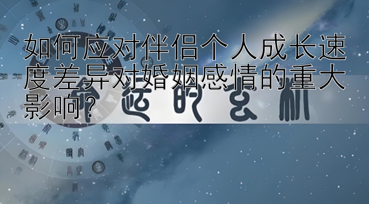 如何应对伴侣个人成长速度差异对婚姻感情的重大影响？