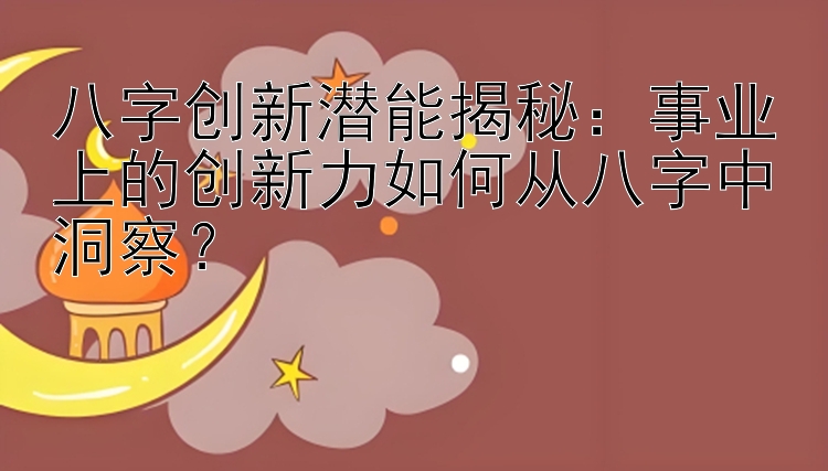 八字创新潜能揭秘：事业上的创新力如何从八字中洞察？