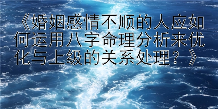 《婚姻感情不顺的人应如何运用八字命理分析来优化与上级的关系处理？》