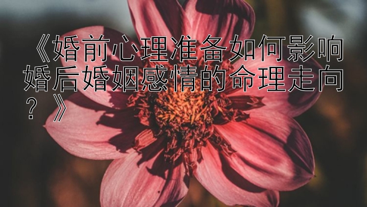 《婚前心理准备如何影响婚后婚姻感情的命理走向？》