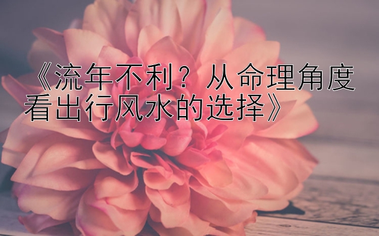 《流年不利？从命理角度看出行风水的选择》