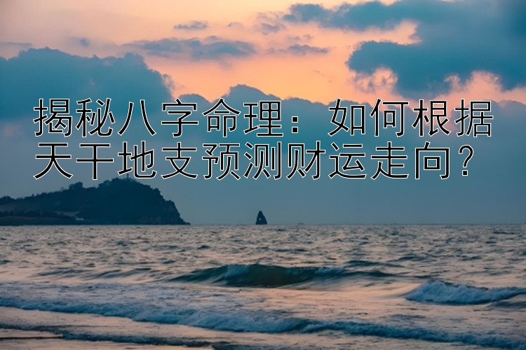 揭秘八字命理：如何根据天干地支预测财运走向？