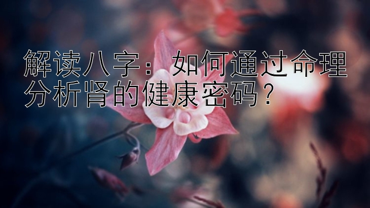 解读八字：如何通过命理分析肾的健康密码？