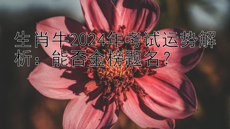 生肖牛2024年考试运势解析：能否金榜题名？