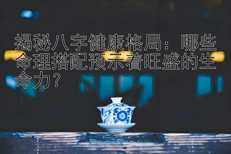 揭秘八字健康格局：哪些命理搭配预示着旺盛的生命力？