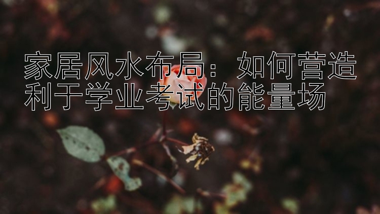 家居风水布局：如何营造利于学业考试的能量场