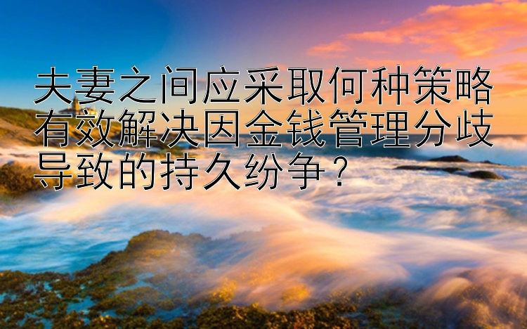 夫妻之间应采取何种策略有效解决因金钱管理分歧导致的持久纷争？