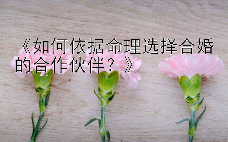 《如何依据命理选择合婚的合作伙伴？》