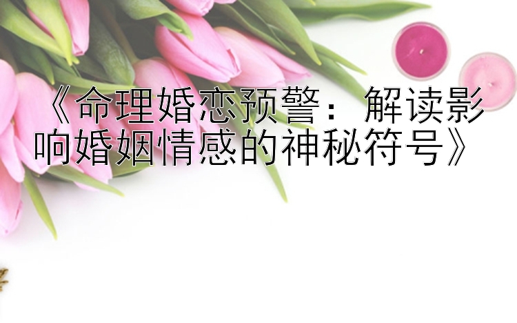 《命理婚恋预警：解读影响婚姻情感的神秘符号》