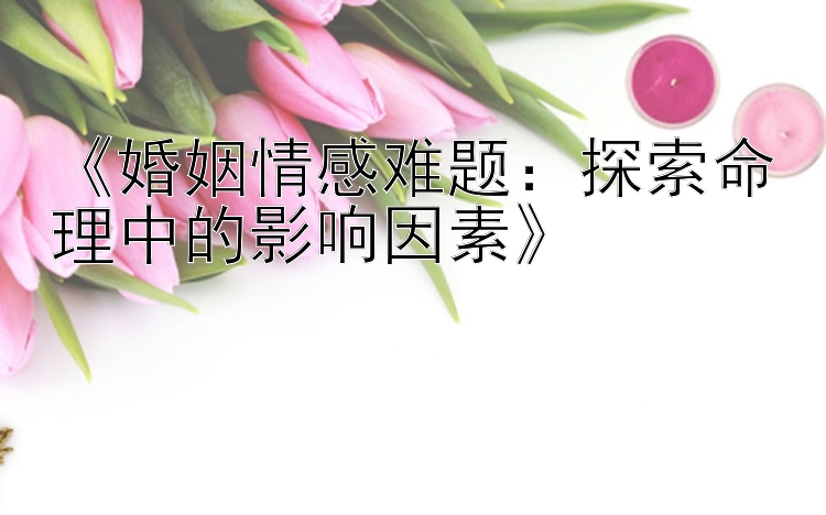 《婚姻情感难题：探索命理中的影响因素》