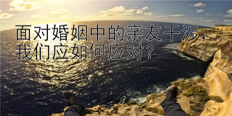 面对婚姻中的亲友干涉，我们应如何应对？