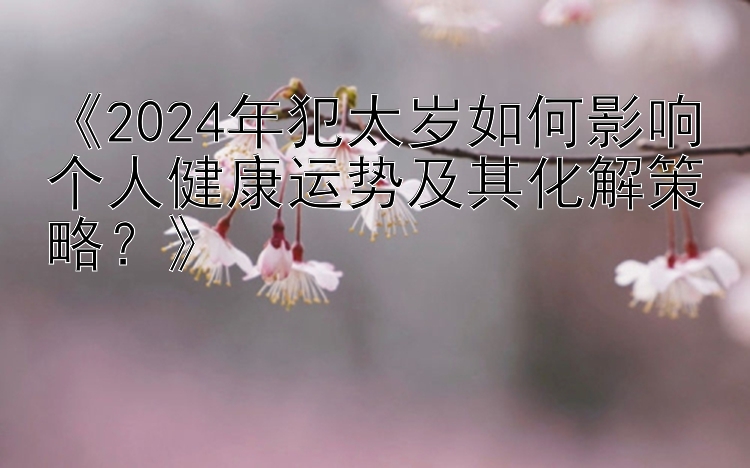 《2024年犯太岁如何影响个人健康运势及其化解策略？》